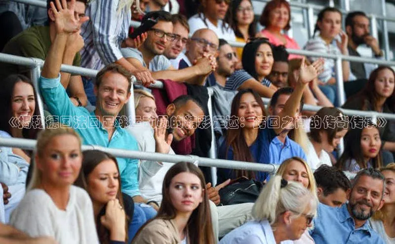 头号玩家龙8官方网站百度集团《揭秘德国法国足球运动员的精彩足迹：跨国之间的传奇传承》