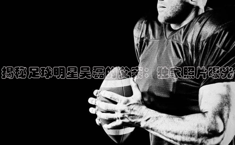 龙8中国官网唯一入口58同城揭秘足球明星吴磊的父亲：独家照片曝光