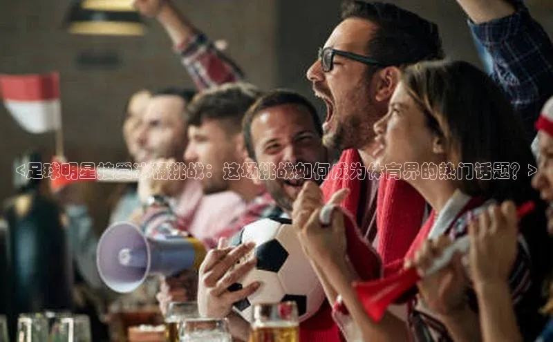 头号玩家老虎机游戏官网百度社团赞助平台<足球明星接受冰桶挑战：这场挑战如何成为体育界的热门话题？>