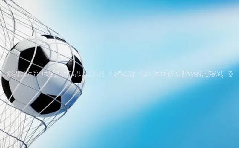 头号玩家龙8官方网站百度集团《揭秘何超足球运动员男朋友：他是谁？他和何超的甜蜜恋情曝光！》