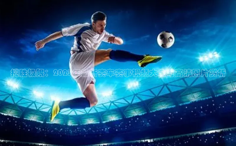 揽胜极限：2023年最新赛车赛事视频大全与高清图片赏析