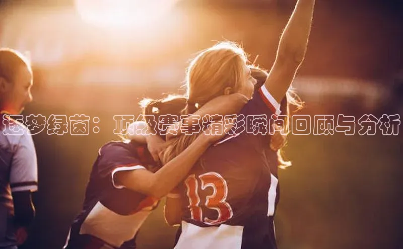 逐梦绿茵：顶级赛事精彩瞬间回顾与分析