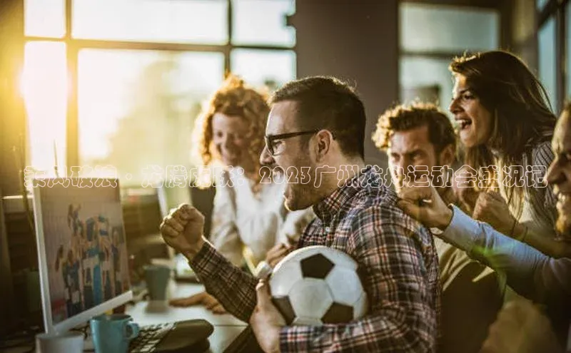 乘风破浪·龙腾虎跃：2023广州龙舟运动会盛况记