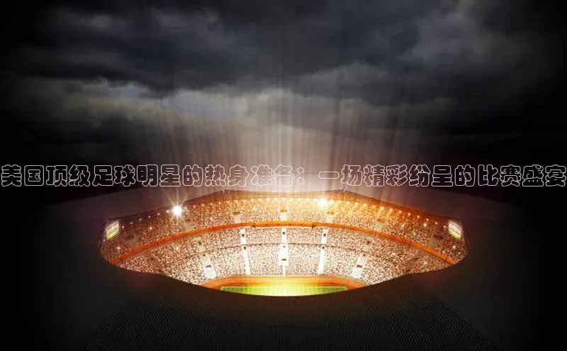 美国顶级足球明星的热身准备：一场精彩纷呈的比赛盛宴