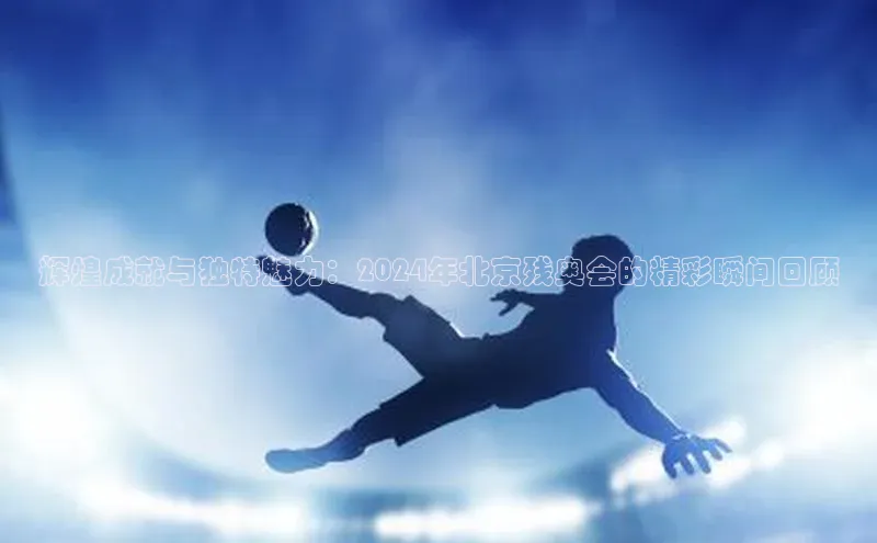 辉煌成就与独特魅力：2024年北京残奥会的精彩瞬间回顾
