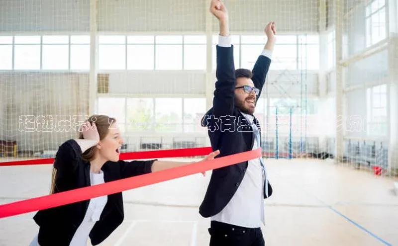 超越屏幕：2023年全球体育盛事幕后精彩瞬间