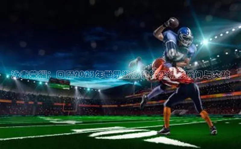 泳者荣耀：回顾2023年世界游泳锦标赛精彩瞬间与突破