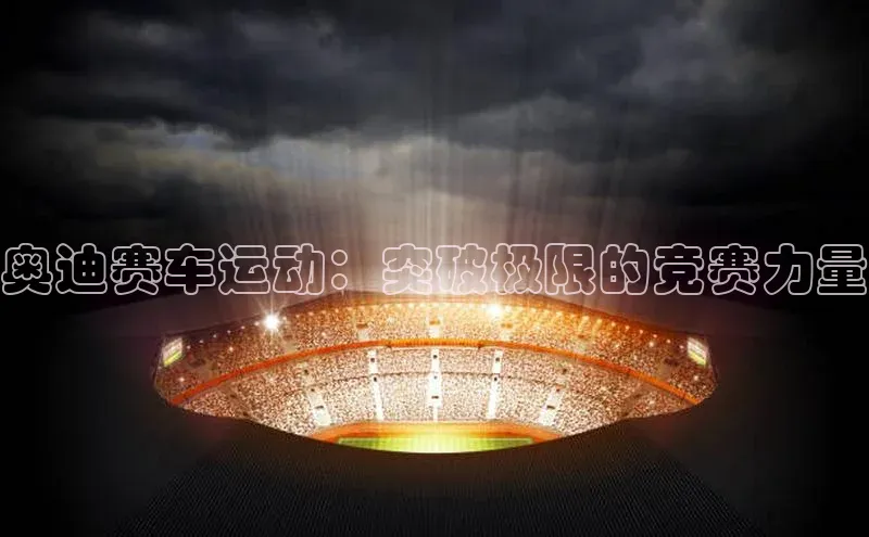 奥迪赛车运动：突破极限的竞赛力量
