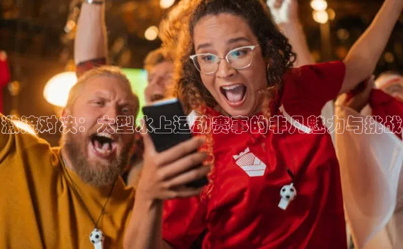 激流对决：大型水上运动赛事的非凡魅力与挑战